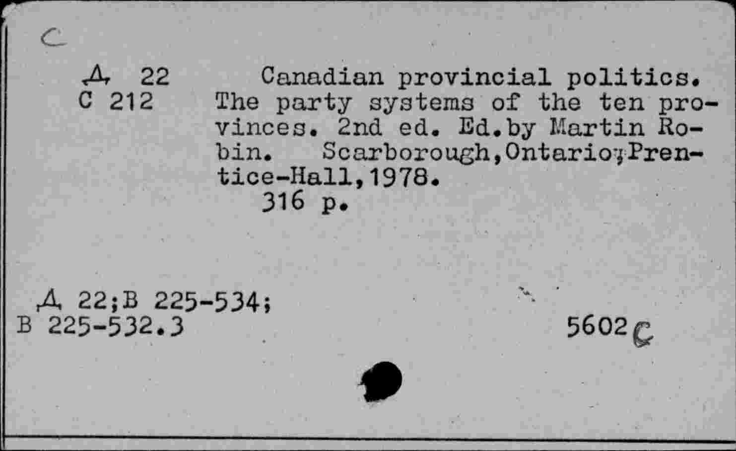 ﻿Л 22
С 212
Canadian provincial politics.
The party systems of the ten provinces. 2nd ed. Ed.by Martin Robin. Scarborough,Ontario^Prentice-Hall, 1978.
316 p.
A 22;B 225-534;
В 225-532.3
5602g,